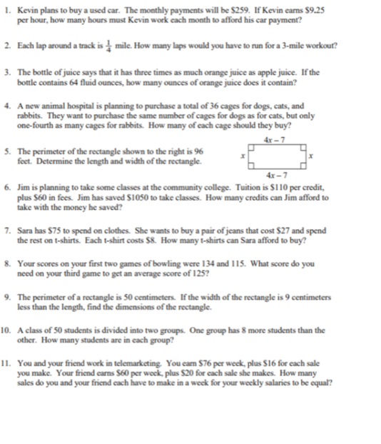Kevin plans to buy a used car. The monthly payments will be $259. If Kevin earns $9,25
per hour, how many hours must Kevin work each month to afford his car payment?
2. Each lap around a track is  1/4  mile. How many laps would you have to run for a 3-mile workout?
3. The bottle of juice says that it has three times as much orange juice as apple juice. If the
bottle contains 64 fluid ounces, how many ounces of orange juice does it contain?
4. A new animal hospital is planning to purchase a total of 36 cages for dogs, cats, and
rabbits. They want to purchase the same number of cages for dogs as for cats, but only
one-fourth as many cages for rabbits. How many of each cage should they buy?
5. The perimeter of the rectangle shown to the right is 96 
feet. Determine the length and width of the rectangle.
6. Jim is planning to take some classes at the community college. Tuition is $110 per credit,
plus $60 in fees. Jim has saved $1050 to take classes. How many credits can Jim afford to
take with the money he saved?
7. Sara has $75 to spend on clothes. She wants to buy a pair of jeans that cost $27 and spend
the rest on t-shirts. Each t-shirt costs $8. How many t-shirts can Sara afford to buy?
8. Your scores on your first two games of bowling were 134 and 115. What score do you
need on your third game to get an average score of 125?
9. The perimeter of a rectangle is 50 centimeters. If the width of the rectangle is 9 centimeters
less than the length, find the dimensions of the rectangle.
10. A class of 50 students is divided into two groups. One group has 8 more students than the
other. How many students are in each group?
11. You and your friend work in telemarketing. You earn $76 per week, plus $16 for each sale
you make. Your friend earns $60 per week, plus $20 for each sale she makes. How many
sales do you and your friend each have to make in a week for your weekly salaries to be equal?