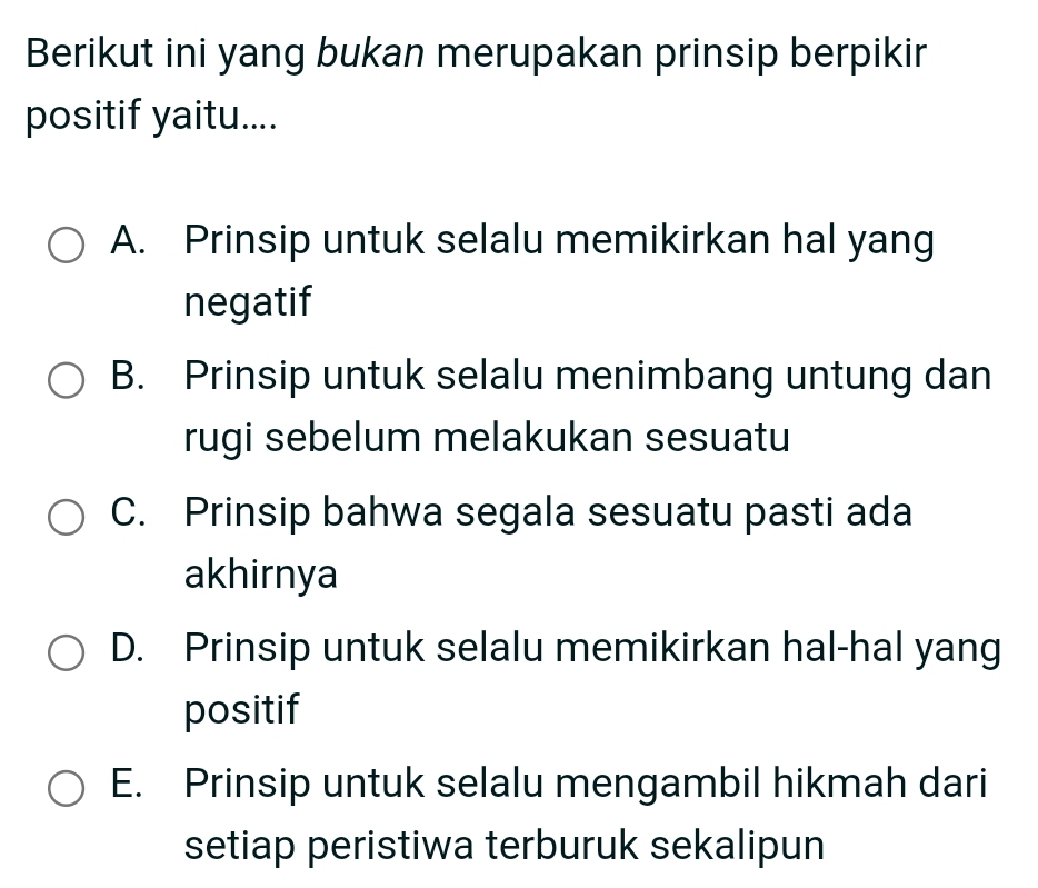 Berikut ini yang bukan merupakan prinsip berpikir
positif yaitu....
A. Prinsip untuk selalu memikirkan hal yang
negatif
B. Prinsip untuk selalu menimbang untung dan
rugi sebelum melakukan sesuatu
C. Prinsip bahwa segala sesuatu pasti ada
akhirnya
D. Prinsip untuk selalu memikirkan hal-hal yang
positif
E. Prinsip untuk selalu mengambil hikmah dari
setiap peristiwa terburuk sekalipun