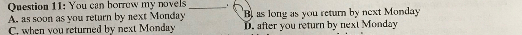 You can borrow my novels _.
A. as soon as you return by next Monday B as long as you return by next Monday
C. when you returned by next Monday D. after you return by next Monday