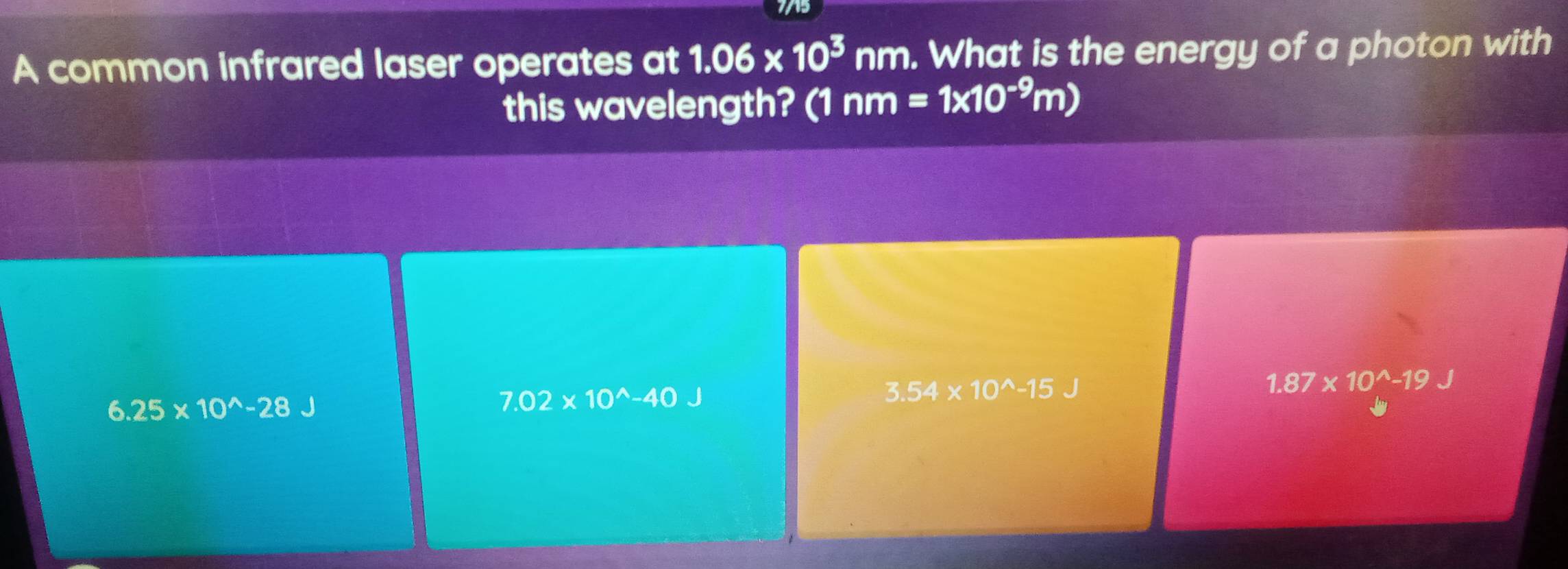 7/15
A common infrared laser operates at 1.06* 10^3nm. What is the energy of a photon with
this wavelength? (1 nm=1* 10^(-9)m)
1.87* 10^(wedge)-19
6.25* 10^(wedge)-28
7.02* 10^(wedge)-40J
3.54* 10^(wedge)-15