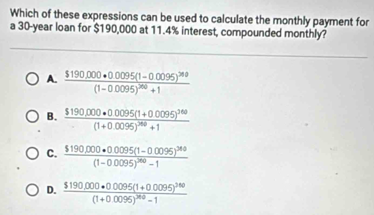 Which of these expressions can be used to calculate the monthly payment for
a 30-year loan for $190,000 at 11.4% interest, compounded monthly?
A. frac $190.000· 0.0095(1-0.0095)^360(1-0.0095)^360+1
B. frac $190.000· 0.0095(1+0.0095)^360(1+0.0095)^360+1
C. frac $190,000· 0.0095(1-0.0095)^360(1-0.0095)^360-1
D. frac $190.000· 00095(1+0.0095)^360(1+0.0095)^360-1