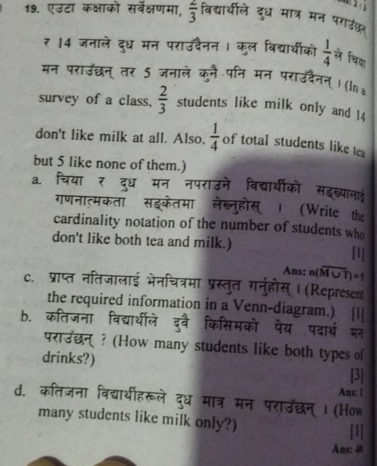 एउटा कक्षाको सर्वेक्षणमा,  2/3  विद्याथीले दुध मात्र मन पराउंकर 
₹ 14 जनाले दुध मन पराउदैनन । कुल विद्याथीको  1/4  ले चिया 
मन पराउछन् तर 5 जनाले कनै पनि मा 
( ln 
survey of a class,  2/3  students like milk only and 14
don't like milk at all. Also.  1/4  of total students like te 
but 5 like none of them.) 
a. 
कॉ सडर 
(Write the 
cardinality notation of the number of students who 
_ 
don't like both tea and milk.) [1] 
Ans: n(overline M∪ T)=5
c. प्राप्त नतिजालाई 
म न ह स | (Represent 
the required information in a Venn-diagram.) 
b. कतिजना 
मन 
परा उछ 
न ? (How many students like both types of 
drinks?) [3] 

Ans: | 
d. कतजना विद्याथीहरूले दध ? Ⅰ (How 
many students like milk only?) 
[1] 
Ans: 40