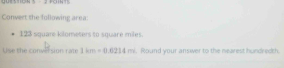 · 2 POINTS 
Convert the following area:
123 square kilometers to square miles. 
Use the conversion rate 1km=0.6214ml , Round your answer to the nearest hundredth.