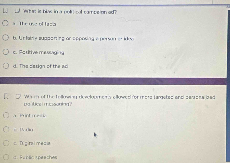 What is bias in a political campaign ad?
a. The use of facts
b. Unfairly supporting or opposing a person or idea
c. Positive messaging
d. The design of the ad
Which of the following developments allowed for more targeted and personalized
political messaging?
a. Print media
b. Radio
c. Digital media
d. Public speeches