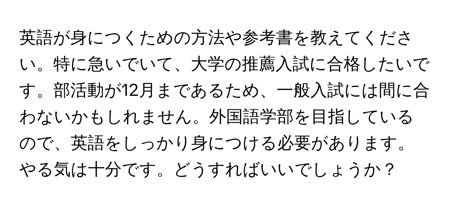 英語が身につくための方法や参考書を教えてください。特に急いでいて、大学の推薦入試に合格したいです。部活動が12月まであるため、一般入試には間に合わないかもしれません。外国語学部を目指しているので、英語をしっかり身につける必要があります。やる気は十分です。どうすればいいでしょうか？