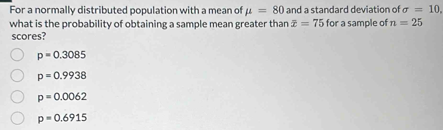 For a normally distributed population with a mean of mu =80 and a standard deviation of sigma =10, 
what is the probability of obtaining a sample mean greater than overline x=75 for a sample of n=25
scores?
p=0.3085
p=0.9938
p=0.0062
p=0.6915