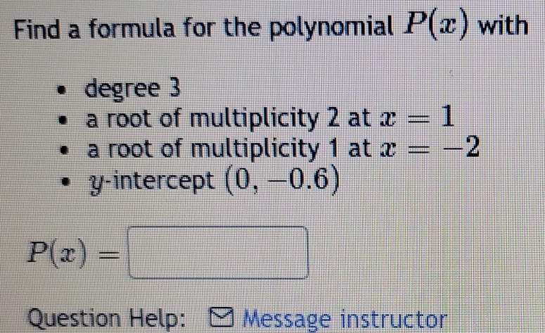 Find a formula for the polynomial P(x) with 
degree 3
a root of multiplicity 2 at x=1
a root of multiplicity 1 at x=-2
y-intercept (0,-0.6)
P(x)=□
Question Help: Message instructor