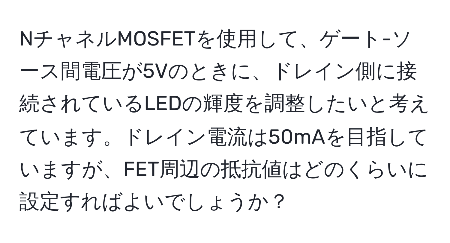 NチャネルMOSFETを使用して、ゲート-ソース間電圧が5Vのときに、ドレイン側に接続されているLEDの輝度を調整したいと考えています。ドレイン電流は50mAを目指していますが、FET周辺の抵抗値はどのくらいに設定すればよいでしょうか？