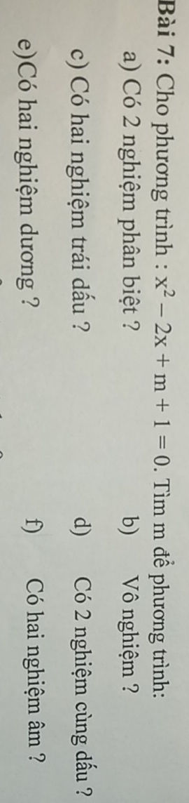 Cho phương trình : x^2-2x+m+1=0. Tìm m để phương trình: 
a) Có 2 nghiệm phân biệt ? b) Vô nghiệm ? 
c) Có hai nghiệm trái dấu ? d) Có 2 nghiệm cùng dấu ? 
e)Có hai nghiệm dương ? f) Có hai nghiệm âm ?