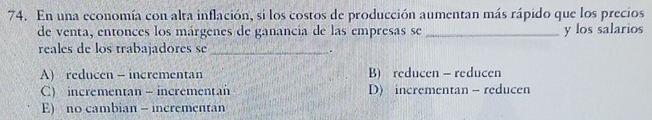 En una economía con alta inflación, si los costos de producción aumentan más rápido que los precios
de venta, entonces los márgenes de ganancia de las empresas se _y los salarios
reales de los trabajadores se _.
A) reducen - incrementan B) reducen - reducen
C) incrementan - incrementan D) incrementan - reducen
E) no cambian - incrementan