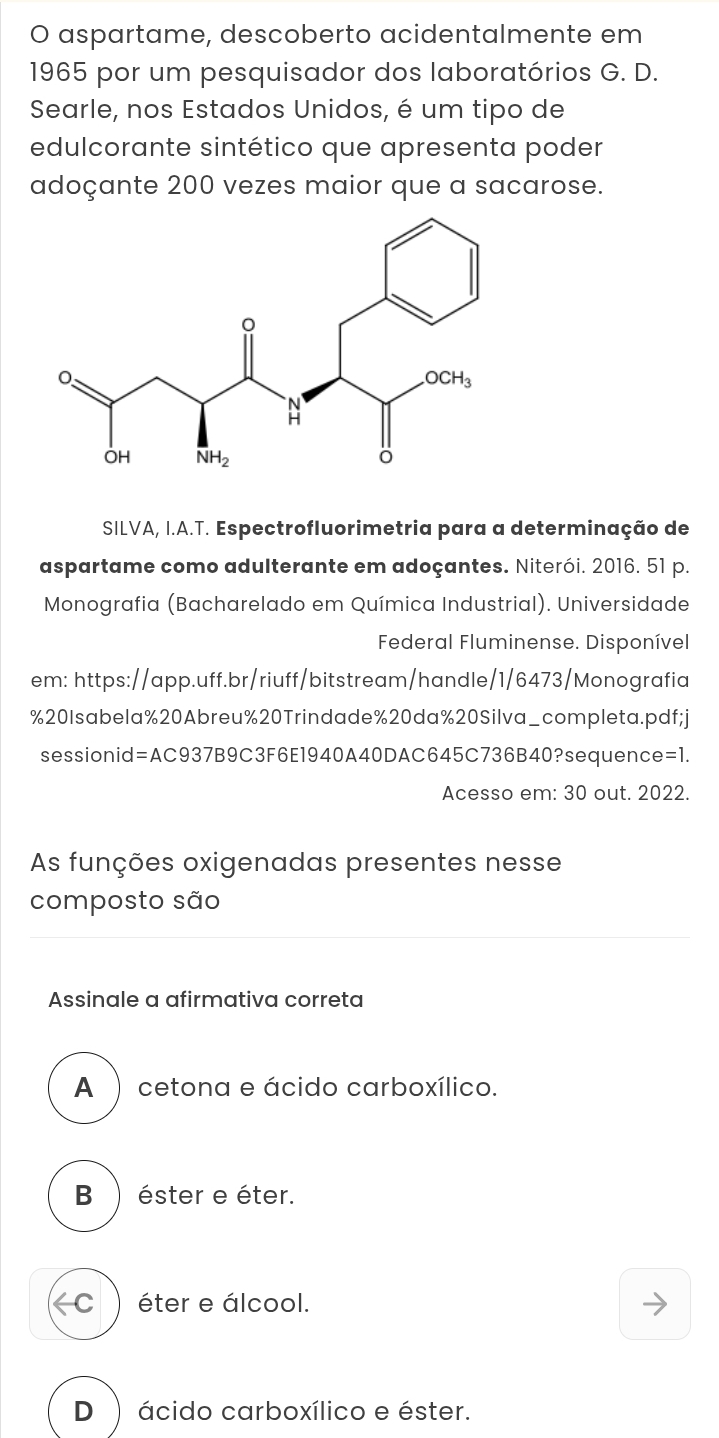 aspartame, descoberto acidentalmente em
1965 por um pesquisador dos laboratórios G. D.
Searle, nos Estados Unidos, é um tipo de
edulcorante sintético que apresenta poder
adoçante 200 vezes maior que a sacarose.
SILVA, I.A.T. Espectrofluorimetria para a determinação de
aspartame como adulterante em adoçantes. Niterói. 2016, 51 p.
* Monografia (Bacharelado em Química Industrial). Universidade
Federal Fluminense. Disponível
em: https://app.uff.br/riuff/bitstream/handle/1/6473/Monografia
%20 Isabela% 20Abreu%20Trindade%20da% 20 Silva_completa.pdf;j
sessionid=AC937B9C3F6E1940A40DAC645C736B40?sequence =1.
Acesso em: 30 out. 2022.
As funções oxigenadas presentes nesse
composto são
Assinale a afirmativa correta
A ) cetona e ácido carboxílico.
B ) éster e éter.
( C ) éter e álcool.
D) ácido carboxílico e éster.