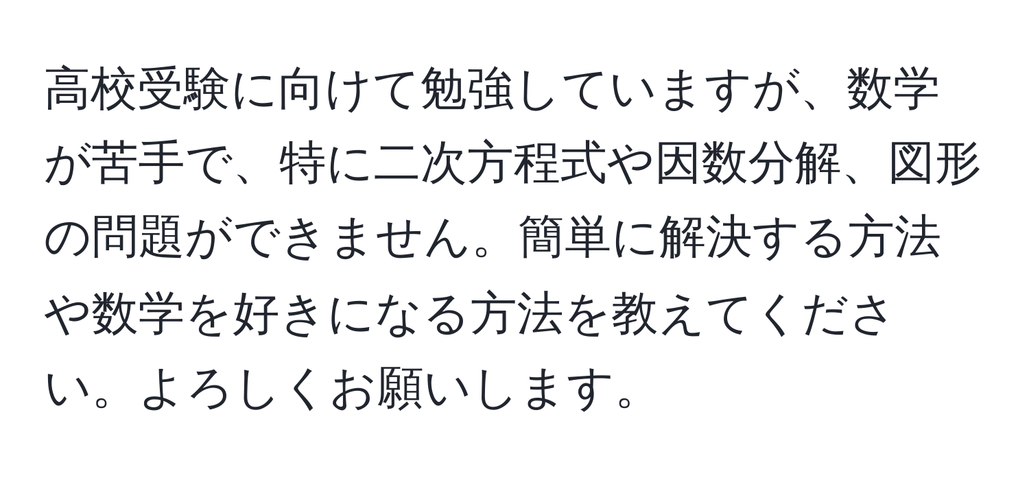 高校受験に向けて勉強していますが、数学が苦手で、特に二次方程式や因数分解、図形の問題ができません。簡単に解決する方法や数学を好きになる方法を教えてください。よろしくお願いします。