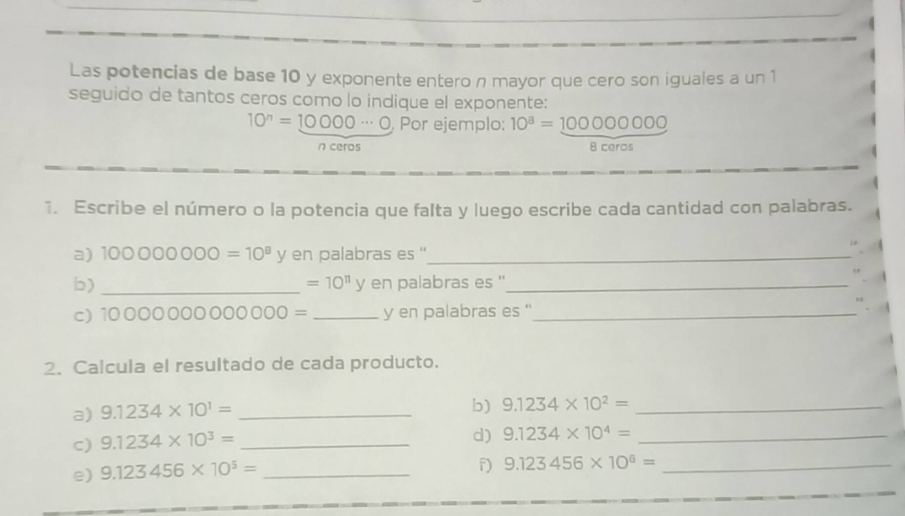 Las potencias de base 10 y exponente entero n mayor que cero son iguales a un 1 
seguido de tantos ceros como lo indique el exponente:
10^n=10000·s 0 , Por ejemplo: 10^8=100000000
n ceros 8 ceros 
1. Escribe el número o la potencia que falta y luego escribe cada cantidad con palabras. 
a) 100000000=10^8 y en palabras es ''_
=10^(11)y en palabras es ''_ 
b) _ 
c) 100000000 0000 _y en palabras es ''_ 
2. Calcula el resultado de cada producto. 
a) 9.1234* 10^1= _ 
b) 9.1234* 10^2= _ 
c) 9.1234* 10^3= _ 
d) 9.1234* 10^4= _ 
e) 9.123456* 10^5= _ 
f) 9.123456* 10^6= _