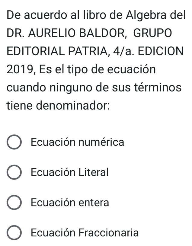 De acuerdo al libro de Algebra del
DR. AURELIO BALDOR, GRUPO
EDITORIAL PATRIA, 4/a. EDICION
2019, Es el tipo de ecuación
cuando ninguno de sus términos
tiene denominador:
Ecuación numérica
Ecuación Literal
Ecuación entera
Ecuación Fraccionaria