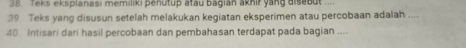 Teks eksplanasi memiliki penutup atau bagian akhir yang disebut .... 
39. Teks yang disusun setelah melakukan kegiatan eksperimen atau percobaan adalah .... 
40. Intisari dari hasil percobaan dan pembahasan terdapat pada bagian ....