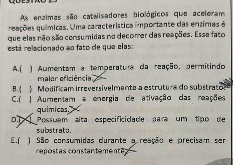 As enzimas são catalisadores biológicos que aceleram
reações químicas. Uma característica importante das enzimas é
que elas não são consumidas no decorrer das reações. Esse fato
está relacionado ao fato de que elas:
A. ( ) Aumentam a temperatura da reação, permitindo
maior eficiência.
B.( ) Modificam irreversivelmente a estrutura do substrato
C.( ) Aumentam a energia de ativação das reações
químicas
D.( ) Possuem alta especificidade para um tipo de
substrato.
E.( ) São consumidas durante a reação e precisam ser
répostas constantemente