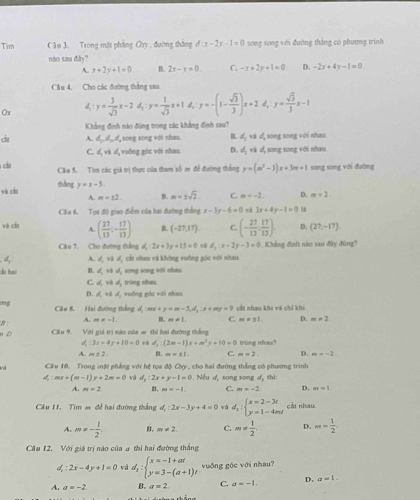 Tim Câu 3. Trong mật phẳng Oxy , đường thắng đ x-2y-1=0 song song với đường thắng có phương trinh
nào sau đảy?
A. x+2y+1=0. B. 2x-x=0. C. -x+2y+1=0 D. -2x+4y-1=0
Câu 4. Cho các đường thắng sau.
Ox
d_1:y= 3/sqrt(3) x-2d_1:y= 1/sqrt(3) x+1d_1:y=-(1- sqrt(3)/3 )x+2d_1:y= sqrt(3)/3 x-1
Khẳng định nào đúng trong các khẳng định sau?
cát A. d_2,d_p,d , song song với nhau. B. d_2 và d song song với nhưn
C. d_1vid 4 vởng gác với nham. D. d_2 và d, song song với nhau.
cất Chu 5. Tìm các giá trị thực của tham số m đề đường thắng y=(m^2-3)x+3m+1 sang sang với đường
yà cán thắng y=x-5.
A. m=± 2. B. m=± sqrt(2). C. m=-2. D. m=2.
CAu 6. Tạa độ giao điễm của hai đường thắng x-3y-6=0 vài 3x+4y-1=0 h
và cǎi D、 (27,-17).
A. ( 27/13 ,- 17/13 ). B. (-27,17). C. (- 27/13 : 17/13 ).
Cầu 7, Cho đường thắng d_1:2x+3y+15=0 và d_1:x-2y-3=0 Khẳng định nào sau đây đũng?
d_1 cất nhu và không vuỡng góc với nhau.
A. d_3 và d_1
:ấu hai B. d_1 48 d_2 song song với nhưu.
C. d_1 d_3 trúng nhau.
D. d_1 vá d_1 vuộng góc với nhao.
ong Câu 8. Hai đường thắng d_1:mx+y=m-5,d_1:x+my=9 cắt nhau khi và chỉ khí
B :
A. m!= -1. B. m!= 1. C. m!= ± 1. D、 m!= 2.
n D Câu 9, Với giá trị nào của m thi hai đưỡng thắng
d_1:3x+4y+10=0 d_3:(2m-1)x+m^2y+10=0 trùng nhau?
A. m± 2. B. m=± 1. C. m=2. D. m=-2.
và Câu 10. Trong mặt phẳng với hệ tọa độ Oxy, cho hai đường thẳng có phương trinh
d_1:mx+(m-1)y+2m=0 và d_2:2x+y-1=0. Nếu d_1 song song d_2 thì:
A. m=2. B. m=-1. C. m=-2. D. m=1.
Câu 11. Tìm m để hai đường thẳng d_1:2x-3y+4=0 và d_2:beginarrayl x=2-3t y=1-4mtendarray. cất nhau.
A. m!= - 1/2 . B. m!= 2. C. m!=  1/2 . D. m= 1/2 .
Câu 12. Với giá trị nào của a thì hai đường thẳng
d_1:2x-4y+1=0 và d_2:beginarrayl x=-1+at y=3-(a+1)tendarray. vuông góc với nhau?
A, a=-2. B. a=2. C. a=-1. D. a=1.