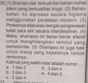 (1) Shampo clar, terbuat dari bahan-bahan
alami yang berkualitas tinggi. (2) Bahan-
bahan itu diproses secara higienis
menggunakan peralatan modern. (3)
Prosesnya dilakukan dengan pengawasan
ketat para ahli secara interdisipliner. (4)
Maka, shampoo ini benar-benar efektif
untuk menghilangkan rambut yang
berketombe. (5) Shampoo ini juga baik
untuk orang yang kepalanya rontok
rambutnya.
Kalimat yang salah nalar adalah nomor ....
a. 1 dan 2 d. 3 dan 4
b. 2 dan 3 e. 4 dan 5
c. 2 dan 4
37 Manu