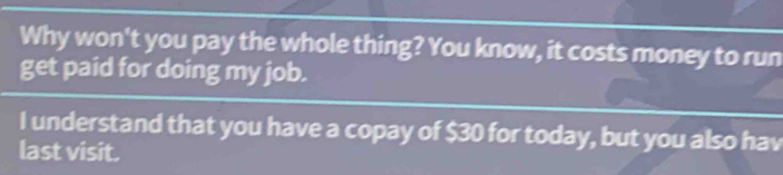 Why won't you pay the whole thing? You know, it costs money to run 
get paid for doing my job. 
I understand that you have a copay of $30 for today, but you also hav 
last visit.