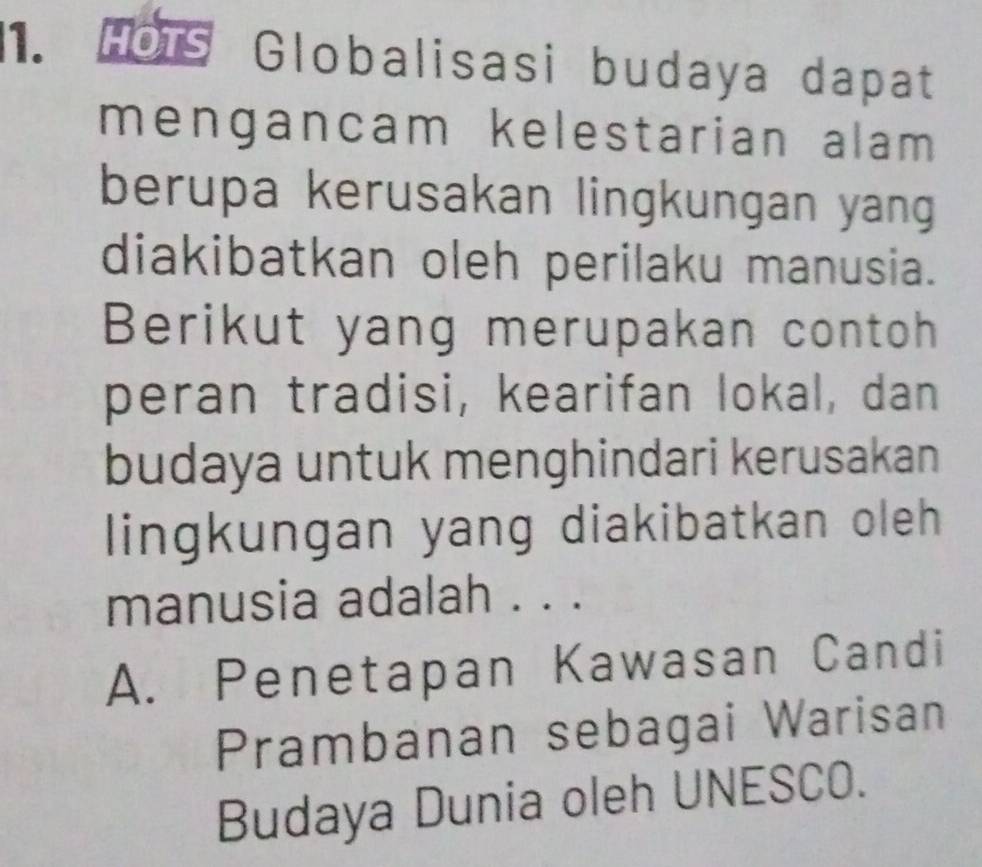 Hors Globalisasi budaya dapat
mengancam kelestarian alam 
berupa kerusakan lingkungan yang
diakibatkan oleh perilaku manusia.
Berikut yang merupakan contoh
peran tradisi, kearifan lokal, dan
budaya untuk menghindari kerusakan
lingkungan yang diakibatkan oleh
manusia adalah . . .
A. Penetapan Kawasan Candi
Prambanan sebagai Warisan
Budaya Dunia oleh UNESCO.