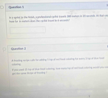 In a sprint to the finish, a professional cyclist travels 360 meters in 20 seconds. At that rat 
how far in meters does the cyclist travel in 6 seconds? 
Question 2 
A frosting recipe calls for adding 5 1sp of red food coloring for every 3 tsp of blue food 
coloring. 
If you used 15 tsp of blue food coloring, how many tsp of red food coloring would you use 
get the same recipe of frosting ?