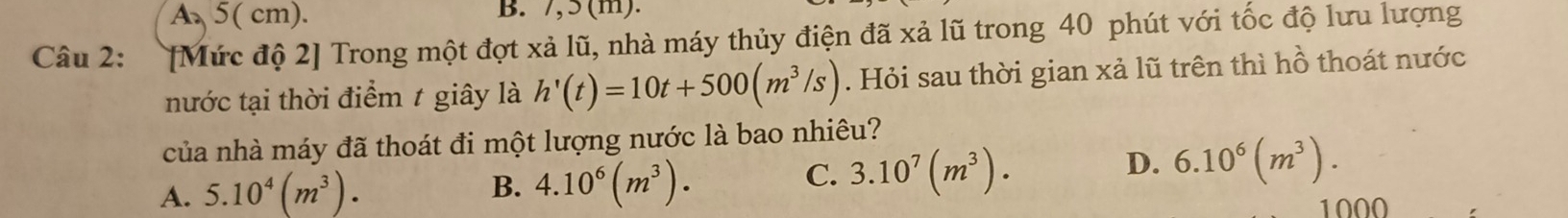 A、 5( cm). B. 7,5 (m).
Câu 2: [Mức độ 2] Trong một đợt xả lũ, nhà máy thủy điện đã xả lũ trong 40 phút với tốc độ lưu lượng
nước tại thời điểm t giây là h'(t)=10t+500(m^3/s). Hỏi sau thời gian xả lũ trên thì hồ thoát nước
của nhà máy đã thoát đi một lượng nước là bao nhiêu?
A. 5.10^4(m^3). B. 4.10^6(m^3).
C. 3.10^7(m^3).
D. 6.10^6(m^3). 
1000