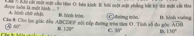 Cầu 7: Khi cặt một mặt cầu tâm O bán kính R bởi một mặt phẳng bắt kỳ thì mặt cắt thu
được luôn là một hình ... ?
A. hình chữ nhật. B. hình tròn. C) đường tròn. D. hình vuông
Câu 8: Cho lục giác đều ABCDEF nội tiếp đường tròn tâm O. Tính số đo góc widehat AOB
A 60°
B. 120° C. 30°
D. 150°
Cầu 9i Mật nhiến