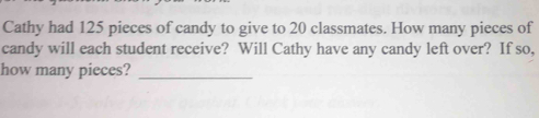 Cathy had 125 pieces of candy to give to 20 classmates. How many pieces of 
candy will each student receive? Will Cathy have any candy left over? If so, 
how many pieces?_