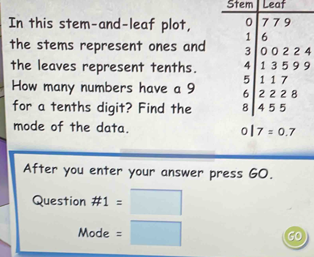 Stem Leaf
In this stem-and-leaf plot,
the stems represent ones and 4
the leaves represent tenths. 9
How many numbers have a 9 
for a tenths digit? Find the 
mode of the data. 
After you enter your answer press GO.
Question # 1
Mode. ^(□)°