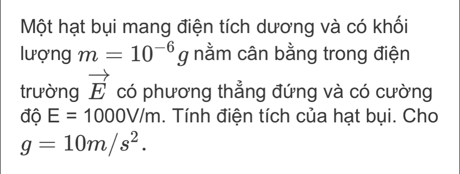 Một hạt bụi mang điện tích dương và có khối 
lượng m=10^(-6)g nằm cân bằng trong điện 
trường vector E có phương thẳng đứng và có cường 
độ E=1000V/m. Tính điện tích của hạt bụi. Cho
g=10m/s^2.