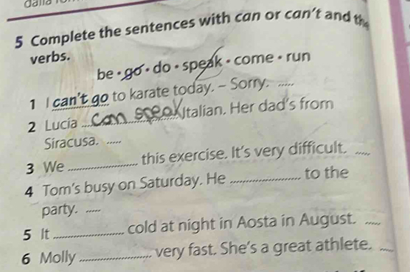 dalla 
5 Complete the sentences with can or can’t and th 
verbs. 
be , go ⋅ do - speak - come • run 
1 I can’t go to karate today. - Sorry. ..... 
2 Lucía _talian. Her dad's from 
Siracusa. .... 
3 We_ this exercise. It's very difficult. .... 
4 Tom's busy on Saturday. He_ 
to the 
party. ..... 
5 It_ cold at night in Aosta in August. ..... 
6 Molly _very fast. She's a great athlete._