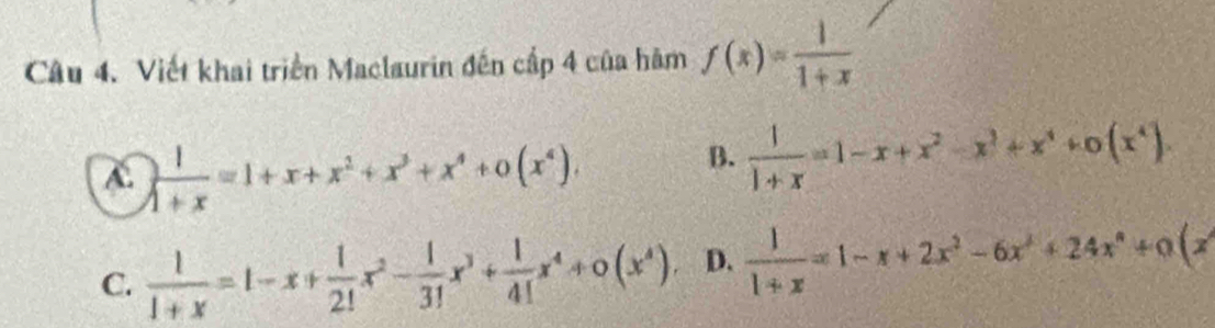 Viết khai triển Maclaurin đến cấp 4 của hàm f(x)= 1/1+x 
C.  1/1+x =1+x+x^2+x^3+x^4+0(x^4).
B.  1/1+x =1-x+x^2-x^3+x^4+0(x^4).
C.  1/1+x =1-x+ 1/2! x^2- 1/3! x^3+ 1/4! x^4+0(x^4), D.  1/1+x =1-x+2x^2-6x^3+24x^4+a(x