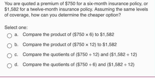 You are quoted a premium of $750 for a six-month insurance policy, or
$1,582 for a twelve-month insurance policy. Assuming the same levels
of coverage, how can you determine the cheaper option?
Select one:
a. Compare the product of ($750* 6) to $1,582
b. Compare the product of ($750* 12) to $1,582
c. Compare the quotients of ($750/ 12) and ($1,582/ 12)
d. Compare the quotients of ($750/ 6) and ($1,582/ 12)