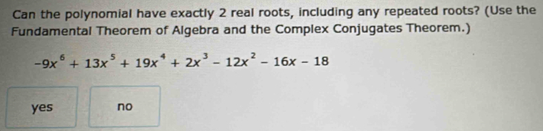 Can the polynomial have exactly 2 real roots, including any repeated roots? (Use the
Fundamental Theorem of Algebra and the Complex Conjugates Theorem.)
-9x^6+13x^5+19x^4+2x^3-12x^2-16x-18
yes no