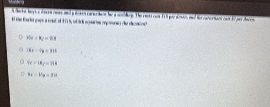 Mastery
A flarist bouys - dazen rasss and y duzen carnations for a wedding. The roses cost $10 per dozen, and the carnations cosf 59 per dazen.
if the florist pays a total of $215, which equation represents the situation?
16x+9y=918
16x-9y=918
9x+16y=218
9x-16y=916