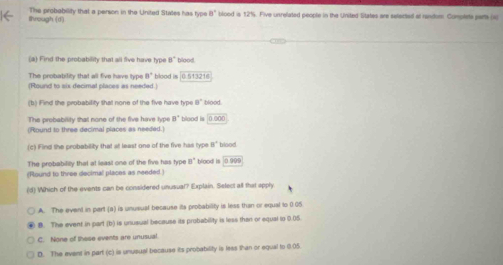 The probability that a person in the United States has type B° blood is 12%. Five unrelated people in the United States are selected at random. Complete parts (a)
through (d)
(a) Find the probability that all five have type 8° blood.
The probability that all five have type B^+ blood is 0.513216
(Round to six decimal places as needed.)
(b) Find the probability that none of the five have type B° blood.
The probability that none of the five have lype B° blood is 0.00 (
(Round to three decimal places as needed.)
(c) Find the probability that at least one of the five has type B° blood.
The probabilily that at least one of the five has type B° blood is 0.999
(Round to three decimal places as needed.)
(d) Which of the events can be considered unusual? Explain. Select all that apply.
A. The event in part (a) is unusual because its probability is less than or equal to 0.05
B. The event in part (b) is unusual because its probability is less than or equal to 0.05.
C. None of these events are unusual.
D. The event in part (c) is unusual because its probability is less than or equal to (.05.