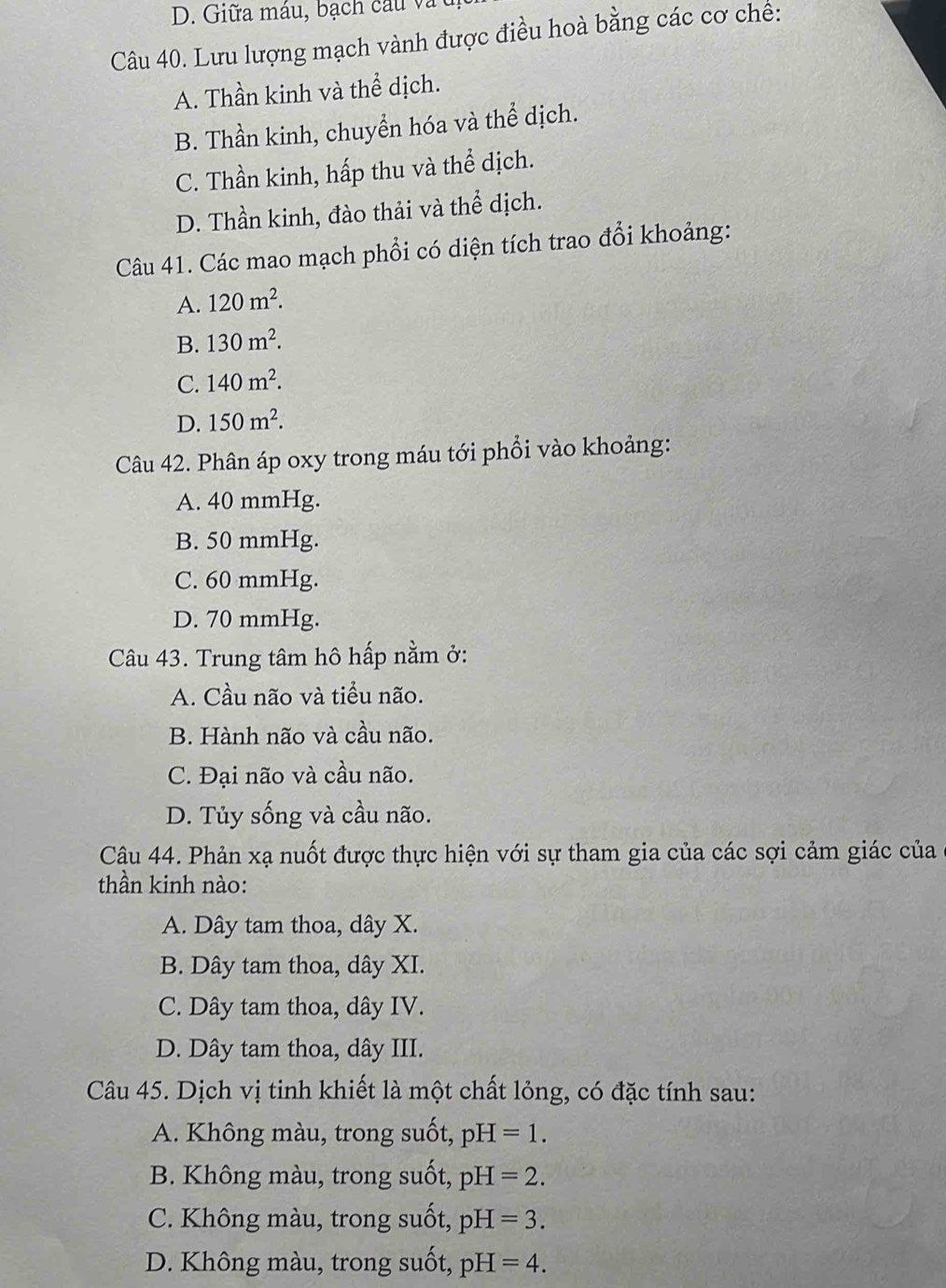 Giữa máu, bạch cầu và 
Câu 40. Lưu lượng mạch vành được điều hoà bằng các cơ chế:
A. Thần kinh và thể dịch.
B. Thần kinh, chuyển hóa và thể dịch.
C. Thần kinh, hấp thu và thể dịch.
D. Thần kinh, đào thải và thể dịch.
Câu 41. Các mao mạch phổi có diện tích trao đổi khoảng:
A. 120m^2.
B. 130m^2.
C. 140m^2.
D. 150m^2. 
Câu 42. Phân áp oxy trong máu tới phổi vào khoảng:
A. 40 mmHg.
B. 50 mmHg.
C. 60 mmHg.
D. 70 mmHg.
Câu 43. Trung tâm hô hấp nằm ở:
A. Cầu não và tiểu não.
B. Hành não và cầu não.
C. Đại não và cầu não.
D. Tủy sống và cầu não.
Câu 44. Phản xạ nuốt được thực hiện với sự tham gia của các sợi cảm giác của
thần kinh nào:
A. Dây tam thoa, dây X.
B. Dây tam thoa, dây XI.
C. Dây tam thoa, dây IV.
D. Dây tam thoa, dây III.
Câu 45. Dịch vị tinh khiết là một chất lỏng, có đặc tính sau:
A. Không màu, trong suốt, pH=1.
B. Không màu, trong suốt, pH=2.
C. Không màu, trong suốt, pH=3.
D. Không màu, trong suốt, pH=4.