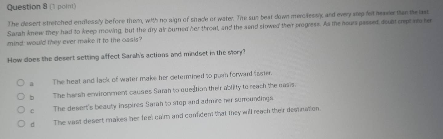 The desert stretched endlessly before them, with no sign of shade or water. The sun beat down mercilessly, and every step feit heavier than the last.
Sarah knew they had to keep moving, but the dry air burned her throat, and the sand slowed their progress. As the hours passed, doubt crept into her
mind: would they ever make it to the oasis?
How does the desert setting affect Sarah's actions and mindset in the story?
a The heat and lack of water make her determined to push forward faster.
b The harsh environment causes Sarah to question their ability to reach the oasis.
C The desert's beauty inspires Sarah to stop and admire her surroundings.
d The vast desert makes her feel calm and confident that they will reach their destination.