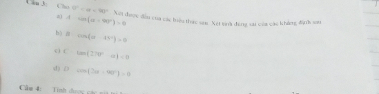 Cho 0° <90° Xet được đầu của các biểu thức sau. Xet tính đùng sai của các khẳng định sau
a) A-sin (alpha +90°)>0
b) Bcos (alpha -45°)>0
c) C tan (270°-alpha )<0</tex>
d) D° cos (2alpha +90°)>0
Câu 4: Tính dược các ni