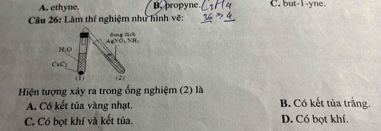 A. ethyne. B. propyne. C. but-1-yne.
Câu 26: Làm thí nghiệm như hình vẽ:
Hiện tượng xảy ra trong ống nghiệm (2) là
A. Có kết tủa vàng nhạt.
B. Có kết tủa trắng.
C. Có bọt khí và kết tủa. D. Có bọt khí.