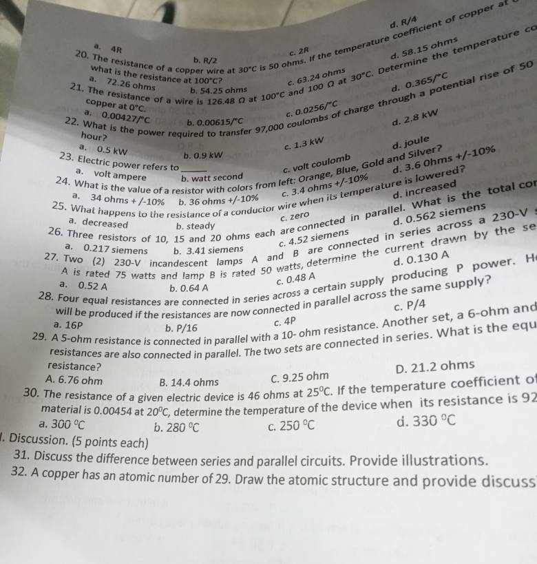 d. R/4
20. The resistance of a copper wire at 30°C s 50 ohms. If the temperature coefficient of copper at
a. 4R
d. 58.15 ohms
c. 2R
b. R/2
21. The resistance of a wire is 126.48 Ω at 100°C and 100 Ω at c. 63.24 ohms 30°C Determine the temperature c
what is the resistance at 100°C 2
a. 72.26 ohms
b. 54.25 ohms d. 0.365/^circ C ntial rise of 50
copper at
a. 0°C.
c. 0.0256/^circ C charge throu
22. Wh 0.00427f°C b. 0.00615/^circ C o
d, 2.8 kW
hour?
wer require er 9
a. 0.5 kW
c. 1.3 kW
b. 0.9 kW
23. Electric power refers to
c. volt coulomb d. joule
a. volt ampere b. watt second +/-10% rature is lowered? d. 3.6 0hms +/-10%
24. What is the value of a resistor with colors from left: Orange, Blue, Gold and Silver? a,
c. 3.4 ohms
resistance of a conductor wire when its d. increased
25. Wh 34ohms+/-10% b. 36 ohms +/-10%
26, Three resistors of 10, 15 and 20 ohms each are connected in parallel. What is the total co
c. zero
a. decreased b. steady
c. 4.52 siemens d. 0.562 siemens
27, Two (2) 230-V incandescent lamps A and B are connected in series across a 230-V
a. 0.217 siemens b. 3.41 siemens
A is rated 75 watts and lamp B is rated 50 watts, determine the current drawn by the se
d. 0.130 A
c. 0.48 A
28. Four equal resistances are connected in series across a certain supply producing P power. H
a. 0.52 A b. 0.64 A
will be produced if the resistances are now connected in parallel across the same supply?
c. P/4
29. A 5-ohm resistance is connected in parallel with a 10- ohm resistance. Another set, a 6-ohm and
a. 16P
c. 4P
b. P/16
resistances are also connected in parallel. The two sets are connected in series. What is the equ
resistance?
A. 6.76 ohm B. 14.4 ohms
C. 9.25 ohm D. 21.2 ohms
30. The resistance of a given electric device is 46 ohms at 25°C. If the temperature coefficient of
material is 0.00454 at 20°C , determine the temperature of the device when its resistance is 92
a. 300°C b. 280°C C. 250°C
d. 330°C. Discussion. (5 points each)
31. Discuss the difference between series and parallel circuits. Provide illustrations.
32. A copper has an atomic number of 29. Draw the atomic structure and provide discuss