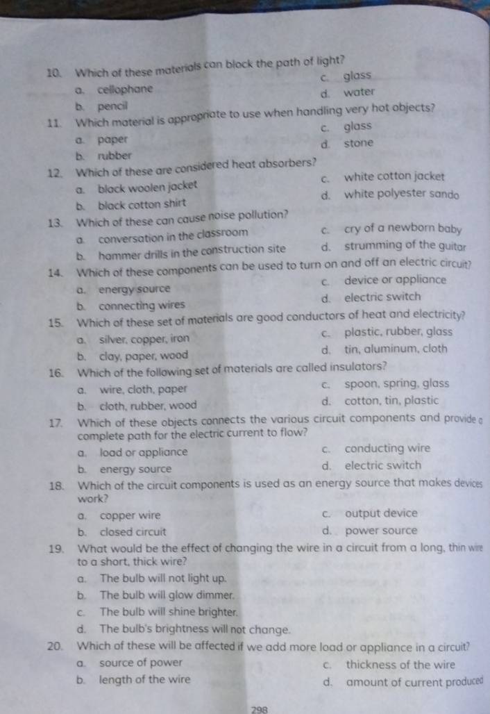 Which of these materials can block the path of light?
a. cellophane c. glass
b. pencil d. water
11. Which material is appropriate to use when handling very hot objects?
a. paper c. glass
b. rubber d. stone
12. Which of these are considered heat absorbers?
a. black woolen jacket c. white cotton jacket
d. white polyester sand
b. black cotton shirt
13. Which of these can cause noise pollution?
a. conversation in the classroom c. cry of a newborn baby
b. hammer drills in the construction site d. strumming of the guitar
14. Which of these components can be used to turn on and off an electric circuit?
a. energy source c. device or appliance
b. connecting wires d. electric switch
15. Which of these set of materials are good conductors of heat and electricity?
a. silver, copper, iron c. plastic, rubber, glass
b. clay, paper, wood d. tin, aluminum, cloth
16. Which of the following set of materials are called insulators?
a. wire, cloth, paper c. spoon, spring, glass
b. cloth, rubber, wood d. cotton, tin, plastic
17. Which of these objects connects the various circuit components and provide 
complete path for the electric current to flow?
a. load or appliance c. conducting wire
b. energy source d. electric switch
18. Which of the circuit components is used as an energy source that makes devices
work?
a. copper wire c. output device
b. closed circuit d. power source
19. What would be the effect of changing the wire in a circuit from a long, thin wire
to a short, thick wire?
a. The bulb will not light up.
b. The bulb will glow dimmer.
c. The bulb will shine brighter.
d. The bulb's brightness will not change.
20. Which of these will be affected if we add more load or appliance in a circuit?
a. source of power c. thickness of the wire
b. length of the wire d. amount of current produced
298