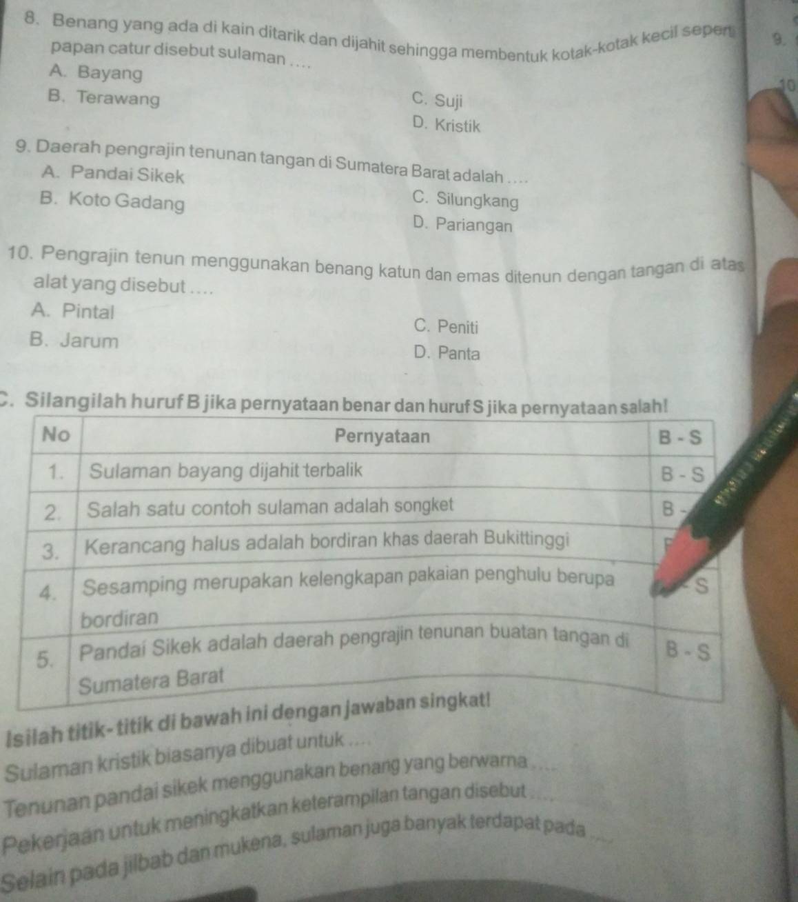 Benang yang ada di kain ditarik dan dijahit sehingga membentuk kotak-kotak kecil sepert 9.
papan catur disebut sulaman . . ..
A. Bayang
10
B. Terawang C. Suji
D. Kristik
9. Daerah pengrajin tenunan tangan di Sumatera Barat adalah . . .
A. Pandai Sikek
C. Silungkang
B. Koto Gadang D. Pariangan
10. Pengrajin tenun menggunakan benang katun dan emas ditenun dengan tangan di atas
alat yang disebut ....
A. Pintal C. Peniti
B. Jarum D. Panta
C. Silangilah huruf B jika pe
Isilah titik- titik di b
Sulaman kristik biasanya dibuat untuk ....
Tenunan pandai sikek menggunakan benang yang berwarna
Pekerjaan untuk meningkatkan keterampilan tangan disebut
Selain pada jilbab dan mukena, sulaman juga banyak terdapat pada