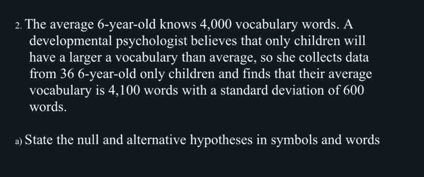 The average 6-year-old knows 4,000 vocabulary words. A 
developmental psychologist believes that only children will 
have a larger a vocabulary than average, so she collects data 
from 36 6-year-old only children and finds that their average 
vocabulary is 4,100 words with a standard deviation of 600
words. 
a) State the null and alternative hypotheses in symbols and words