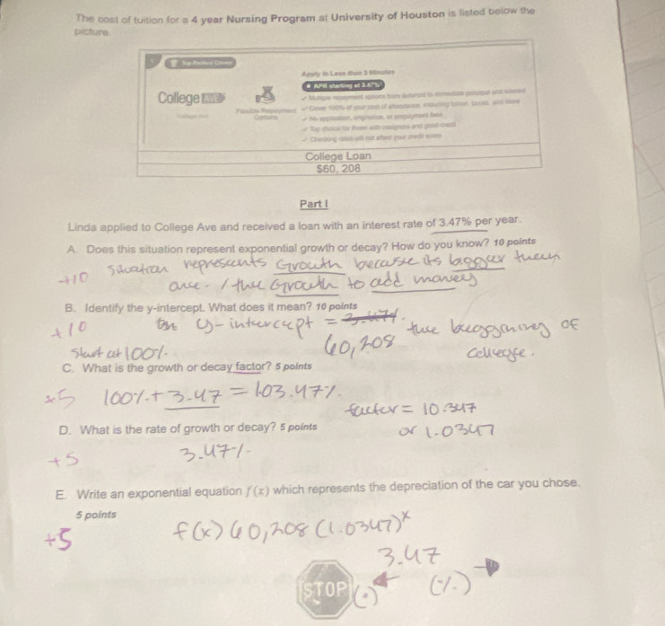 The cost of tuition for a 4 year Nursing Program at University of Houston is listed below the 
picture. 
Part I 
Linda applied to College Ave and received a loan with an interest rate of 3.47% per year. 
A. Does this situation represent exponential growth or decay? How do you know? 10 points 
B. Identify the y-intercept. What does it mean? 10 points 
C. What is the growth or decay factor? 5 points 
D. What is the rate of growth or decay? 5 points 
E. Write an exponential equation f(x) which represents the depreciation of the car you chose. 
5 points 
STOP