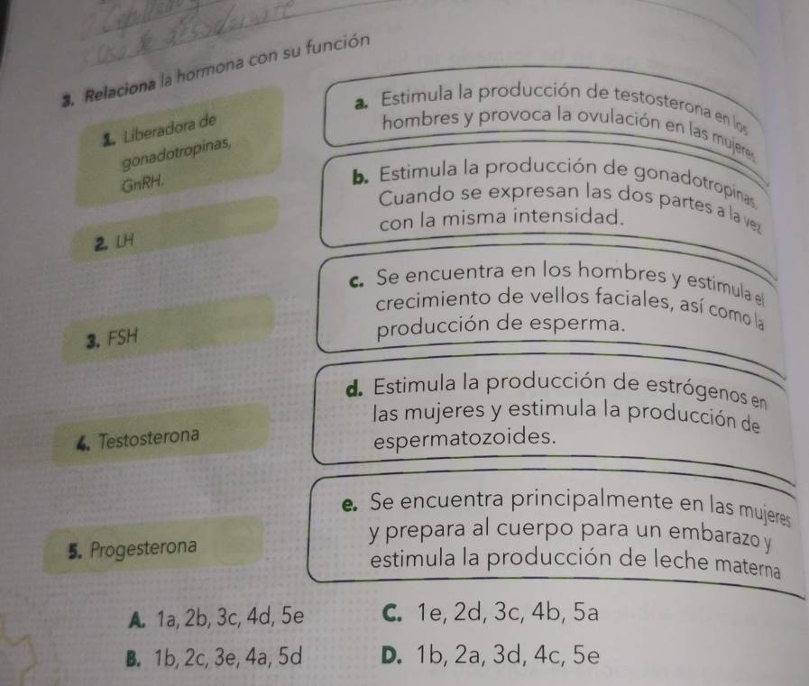 Relaciona la hormona con su función
a Estimula la producción de testosterona en los
Liberadora de
hombres y provoca la ovulación en las mujere
gonadotropinas,
GnRH.
Estimula la producción de gonadotropinas
Cuando se expresan las dos partes a la vez
con la misma intensidad.
2. LH
Se encuentra en los hombres y estimula e
crecimiento de vellos faciales, así como la
3. FSH
producción de esperma.
d Estimula la producción de estrógenos en
las mujeres y estimula la producción de
4. Testosterona
espermatozoides.
e Se encuentra principalmente en las mujeres
5.Progesterona
y prepara al cuerpo para un embarazo y
estimula la producción de leche materna
A. 1a, 2b, 3c, 4d, 5e C. 1e, 2d, 3c, 4b, 5a
B. 1b, 2c, 3e, 4a, 5d D. 1b, 2a, 3d, 4c, 5e