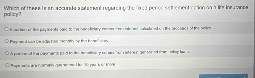 Which of these is an accurate statement regarding the fixed period settlement option on a life insurance
policy?
A portion of the payments paid to the beneficiary comes from interest calculated on the proceeds of the policy
Payment can be adjusted monthly by the beneficiary
A portion of the payments paid to the beneficiary comes from interest generated from policy loans
Payments are normally guaranteed for 10 years or more