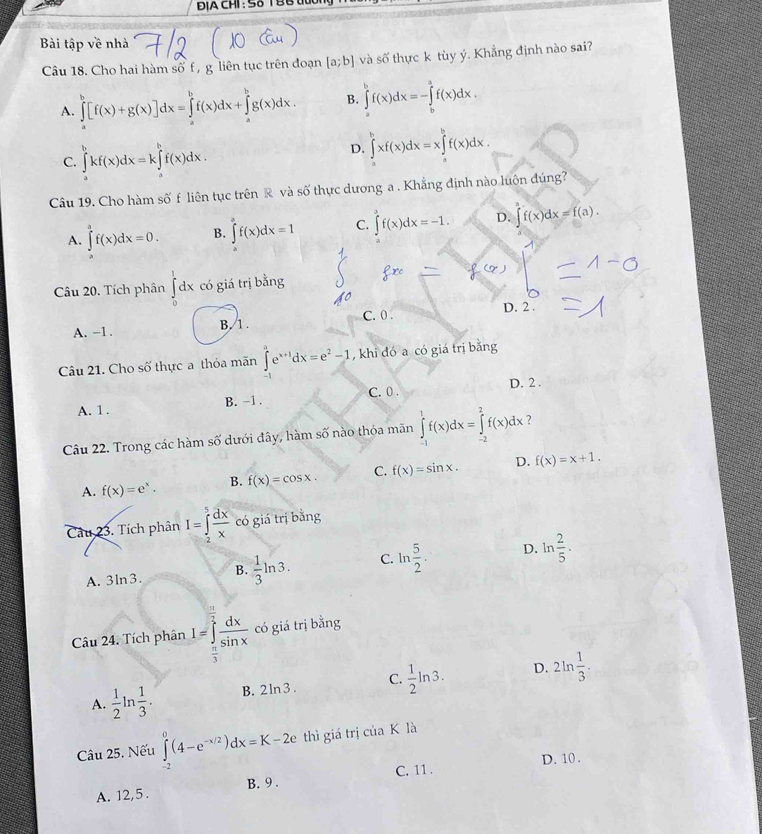 ĐịA CHI: 5ố T BB tuo
Bài tập về nhà
Câu 18. Cho hai hàm số f , g liên tục trên đoạn [a;b] và shat O thực k tùy ý. Khẳng định nào sai?
A. ∈tlimits _a^(b[f(x)+g(x)]dx=∈tlimits _a^bf(x)dx+∈tlimits _a^bg(x)dx. B. ∈tlimits _a^bf(x)dx=-∈tlimits _b^af(x)dx.
C. ∈tlimits _a^bkf(x)dx=k∈tlimits _a^bf(x)dx.
D. ∈tlimits _a^bxf(x)dx=x∈tlimits _a^bf(x)dx.
Câu 19. Cho hàm số f liên tục trên R và số thực dương a . Khắng định nào luôn đúng?
A. ∈tlimits _a^af(x)dx=0. B. ∈tlimits f(x)dx=1 C. ∈tlimits _0^3f(x)dx=-1. D. ∈t f(x)dx=f(a).
Câu 20. Tích phân ∈tlimits _0^1dx có giá trị bằng
A. -1 . B. 1 . C. 0 .
D. 2 .
Câu 21. Cho số thực a thỏa mãn ∈t e^x+1)dx=e^2-1 , khi đó a có giá trị bằng
C. 0 . D. 2 .
A. 1. B. -1 .
Câu 22. Trong các hàm số dưới đây, hàm số nào thỏa mãn ∈tlimits _(-1)^1f(x)dx=∈tlimits _(-2)^2f(x)dx ?
A. f(x)=e^x. B. f(x)=cos x. C. f(x)=sin x. D. f(x)=x+1.
Câu 23. Tích phân I=∈tlimits _2^(5frac dx)x có giá trị bằng
D. ln  2/5 ·
A. 3ln 3.
B.  1/3 ln 3.
C. ln  5/2 .
Câu 24. Tích phân I=∈tlimits _ π /3 ^ π /3  dx/sin x  có giá trị bằng
C.  1/2 ln 3.
D. 2ln  1/3 .
A.  1/2 ln  1/3 . B. 2ln3 .
Câu 25. Nếu ∈tlimits _(-2)^0(4-e^(-x/2))dx=K-2e thì giá trị của K là
C. 11 . D. 10 .
A. 12,5 . B. 9 .