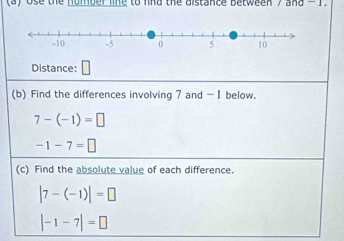 ose the number line to find the distance between / and - 1. 
Distance: 
(b) Find the differences involving 7 and -1 below.
7-(-1)=□
-1-7=□
(c) Find the absolute value of each difference.
|7-(-1)|=□
|-1-7|=□