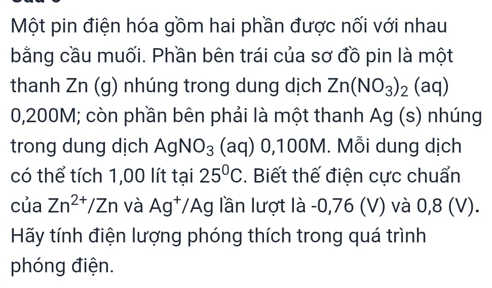 Một pin điện hóa gồm hai phần được nối với nhau 
bằng cầu muối. Phần bên trái của sơ đồ pin là một 
thanh Zn (g) nhúng trong dung dịch Zn(NO_3)_2(aq)
0,200M; còn phần bên phải là một thanh Ag (s) nhúng 
trong dung dịch AgNO_3 (aq) 0,100M. Mỗi dung dịch 
có thể tích 1,00 lít tại 25°C. Biết thế điện cực chuẩn 
của Zn^(2+)/Zn và Ag^+/Ag lần lượt là -0,76 (V) và 0,8 (V). 
Hãy tính điện lượng phóng thích trong quá trình 
phóng điện.